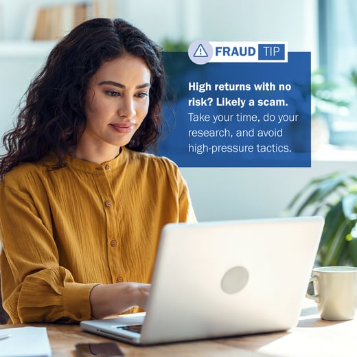 FRAUD TIP: High returns with no risk? Likely a scam. Take your time, do your research, and avoid high-pressure tactics.